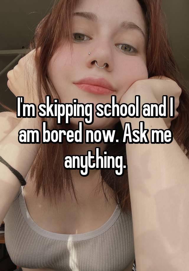 I'm skipping school and I am bored now. Ask me anything.