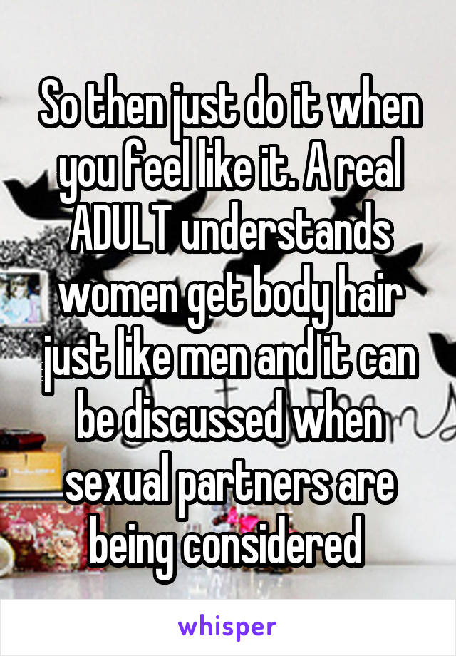 So then just do it when you feel like it. A real ADULT understands women get body hair just like men and it can be discussed when sexual partners are being considered 