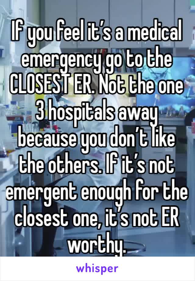 If you feel it’s a medical emergency go to the CLOSEST ER. Not the one 3 hospitals away because you don’t like the others. If it’s not emergent enough for the closest one, it’s not ER worthy.