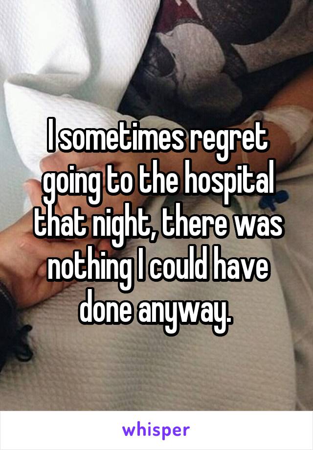 I sometimes regret going to the hospital that night, there was nothing I could have done anyway. 