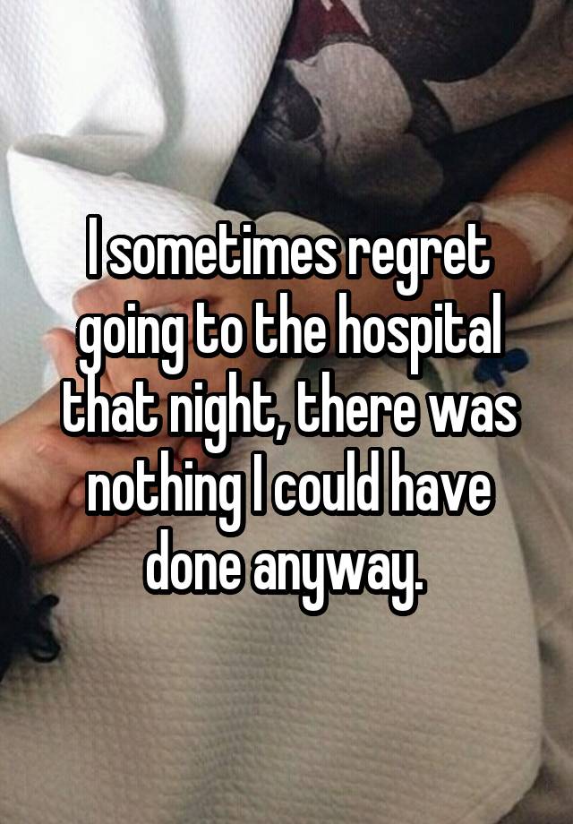 I sometimes regret going to the hospital that night, there was nothing I could have done anyway. 