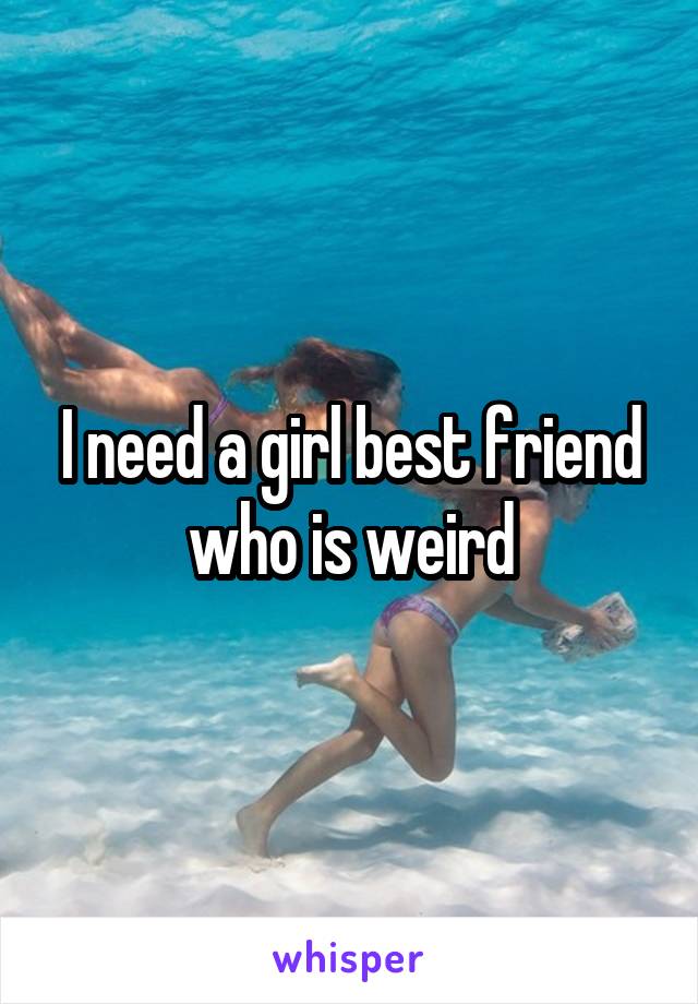 I need a girl best friend who is weird