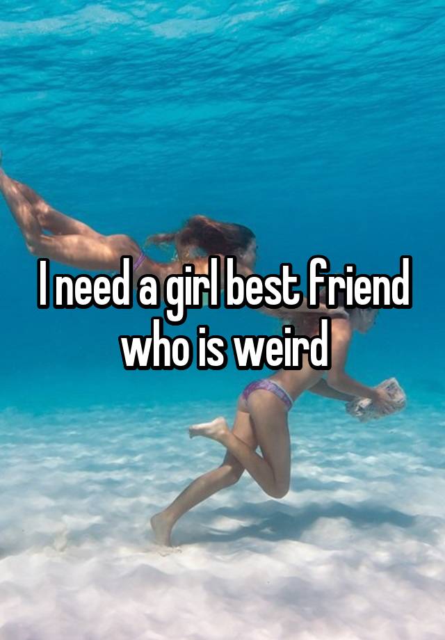 I need a girl best friend who is weird