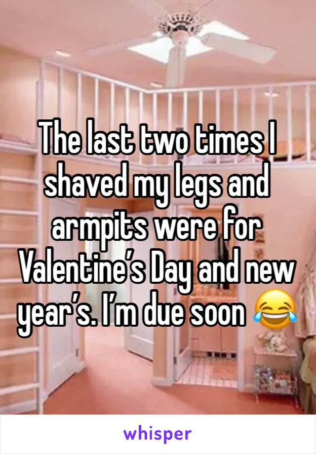 The last two times I shaved my legs and armpits were for  Valentine’s Day and new year’s. I’m due soon 😂