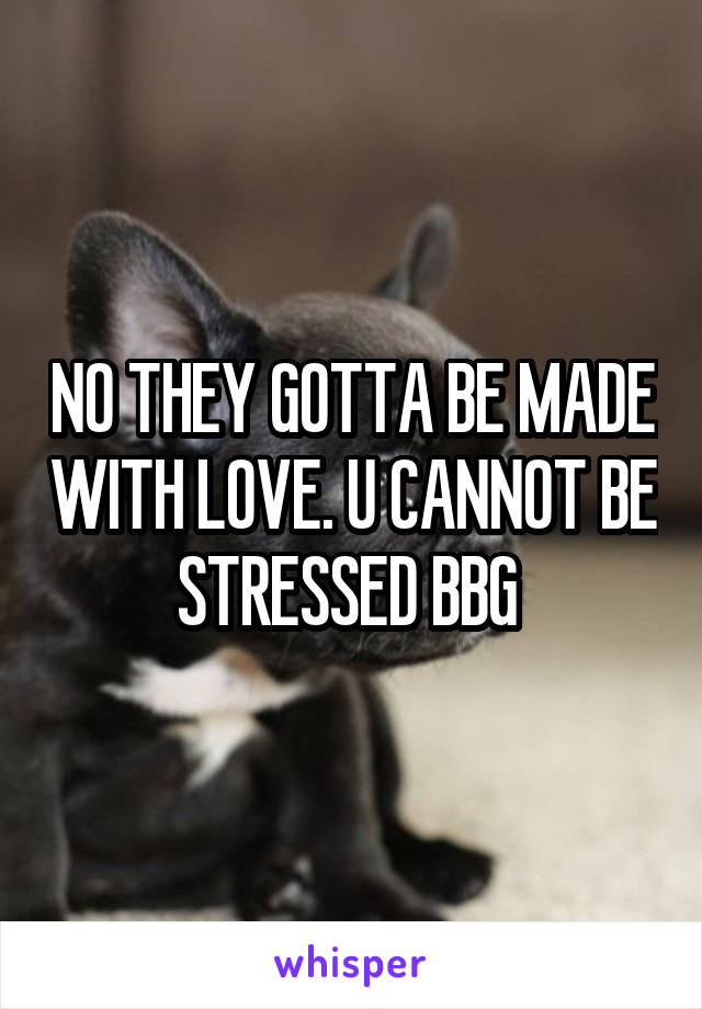 NO THEY GOTTA BE MADE WITH LOVE. U CANNOT BE STRESSED BBG 