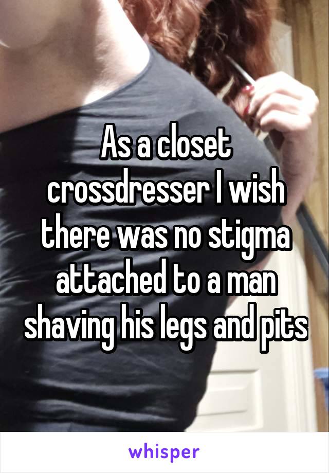 As a closet crossdresser I wish there was no stigma attached to a man shaving his legs and pits