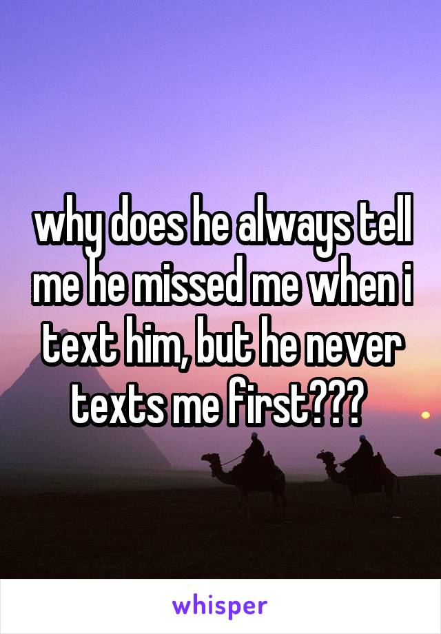 why does he always tell me he missed me when i text him, but he never texts me first??? 