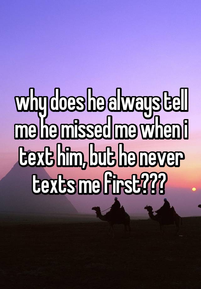 why does he always tell me he missed me when i text him, but he never texts me first??? 