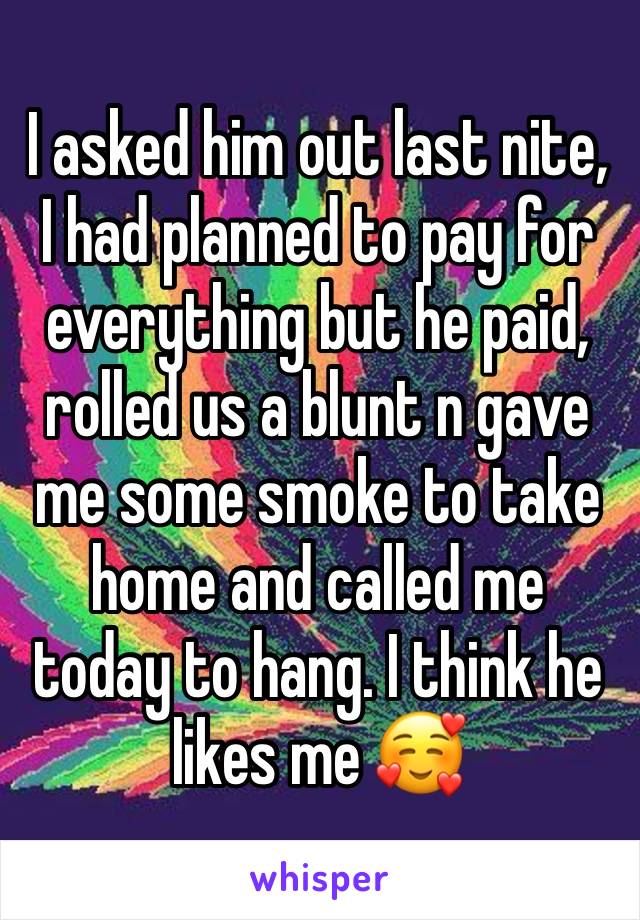 I asked him out last nite, I had planned to pay for everything but he paid, rolled us a blunt n gave me some smoke to take home and called me today to hang. I think he likes me 🥰