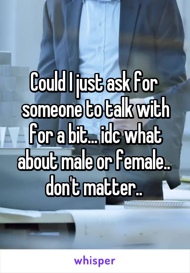 Could I just ask for  someone to talk with for a bit... idc what about male or female..  don't matter.. 