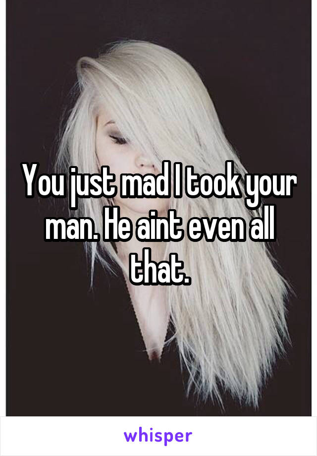 You just mad I took your man. He aint even all that.