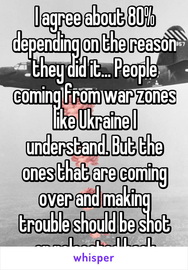 I agree about 80% depending on the reason they did it... People coming from war zones like Ukraine I understand. But the ones that are coming over and making trouble should be shot or relocated back