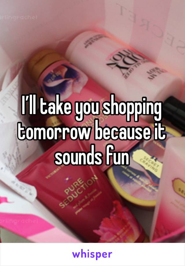 I’ll take you shopping tomorrow because it sounds fun 