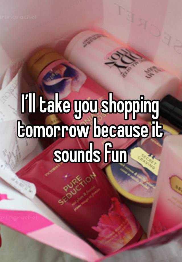 I’ll take you shopping tomorrow because it sounds fun 