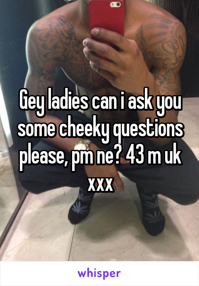 Gey ladies can i ask you some cheeky questions please, pm ne? 43 m uk xxx