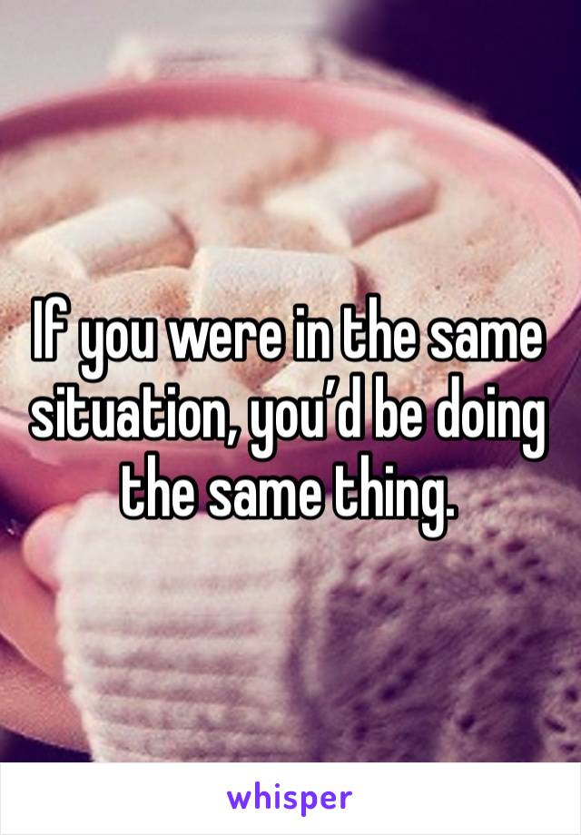 If you were in the same situation, you’d be doing the same thing. 