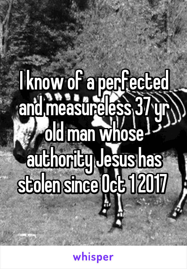 I know of a perfected and measureless 37 yr old man whose authority Jesus has stolen since Oct 1 2017 