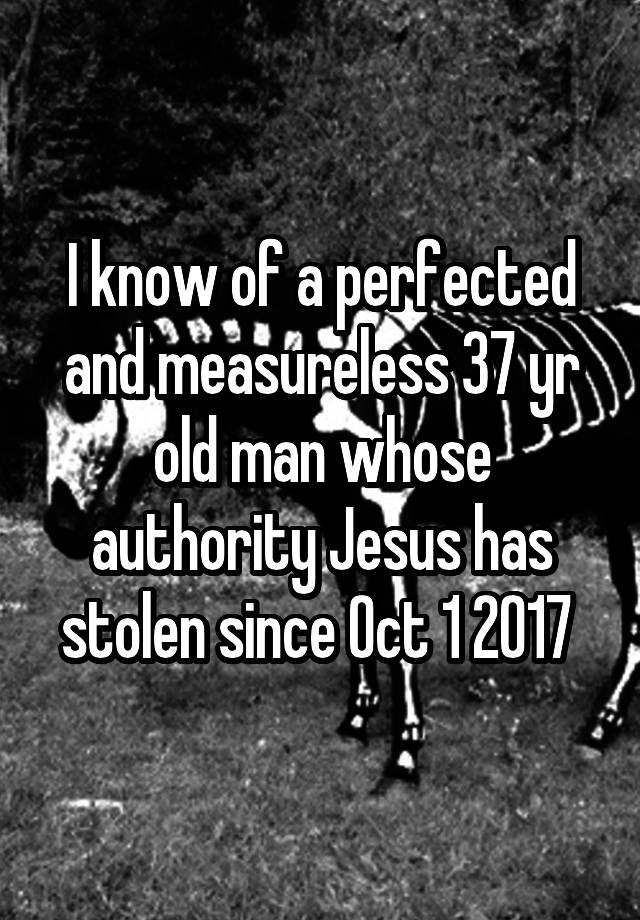 I know of a perfected and measureless 37 yr old man whose authority Jesus has stolen since Oct 1 2017 