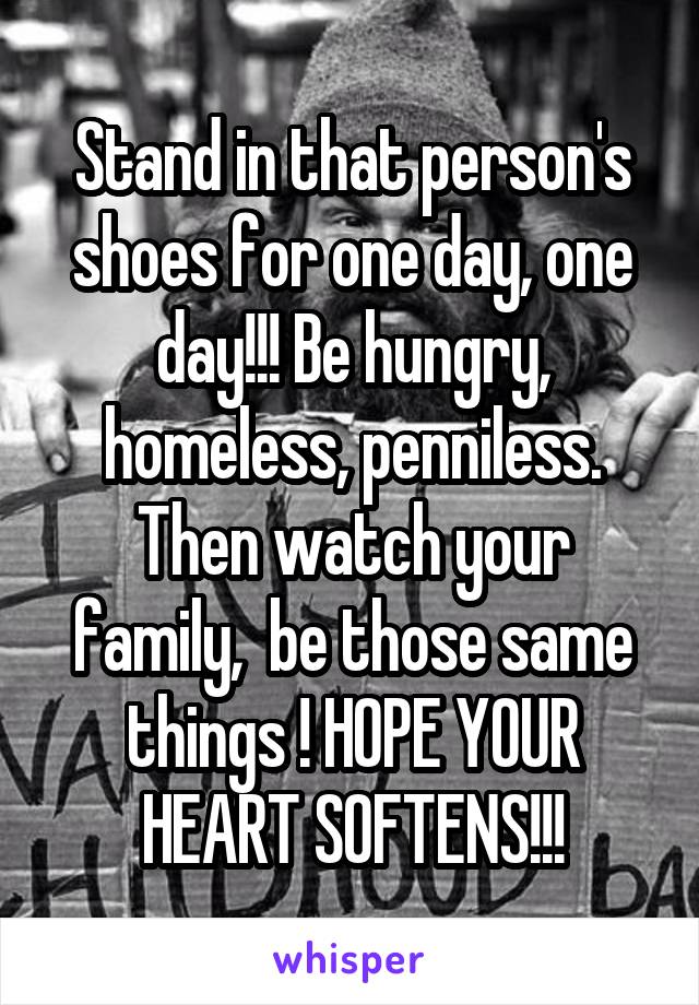 Stand in that person's shoes for one day, one day!!! Be hungry, homeless, penniless. Then watch your family,  be those same things ! HOPE YOUR HEART SOFTENS!!!