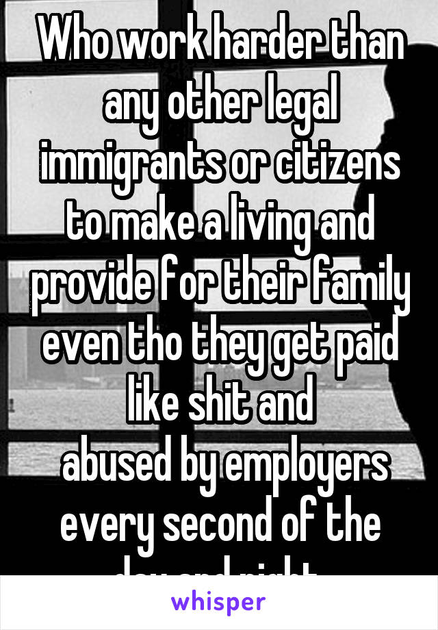 Who work harder than any other legal immigrants or citizens to make a living and provide for their family even tho they get paid like shit and
 abused by employers every second of the day and night 