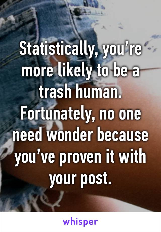 Statistically, you’re more likely to be a trash human. Fortunately, no one need wonder because you’ve proven it with your post.