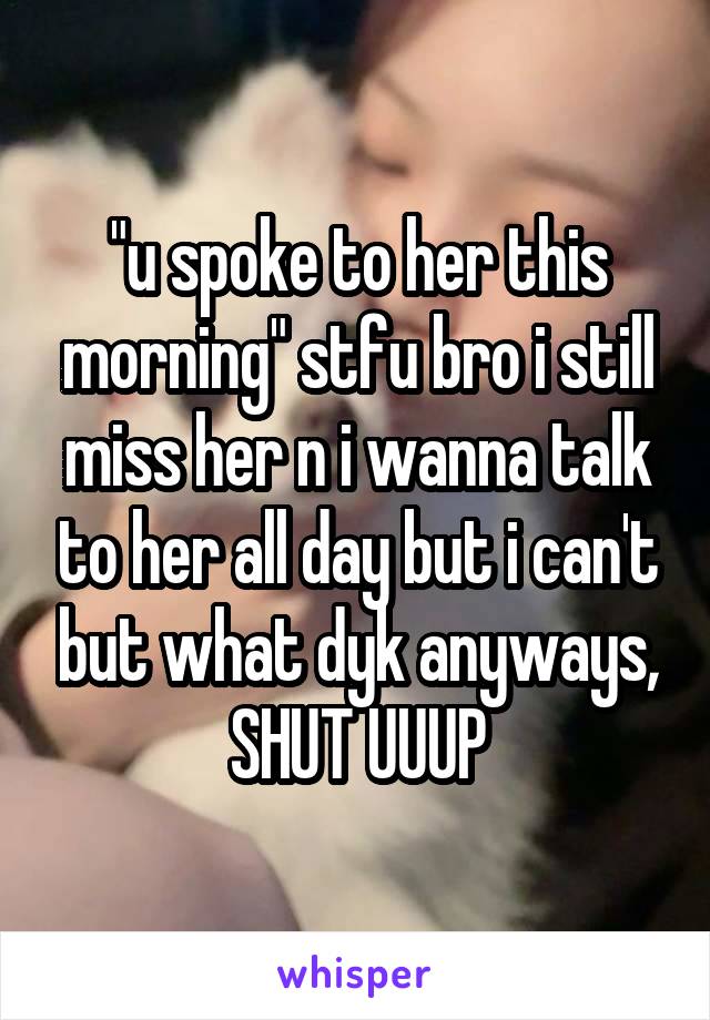 "u spoke to her this morning" stfu bro i still miss her n i wanna talk to her all day but i can't but what dyk anyways, SHUT UUUP