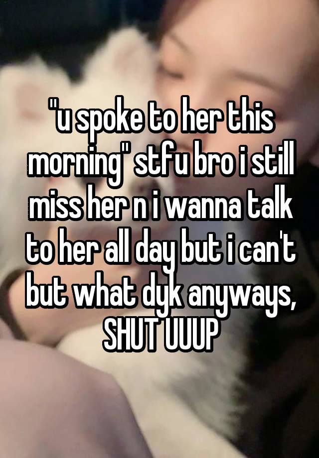 "u spoke to her this morning" stfu bro i still miss her n i wanna talk to her all day but i can't but what dyk anyways, SHUT UUUP