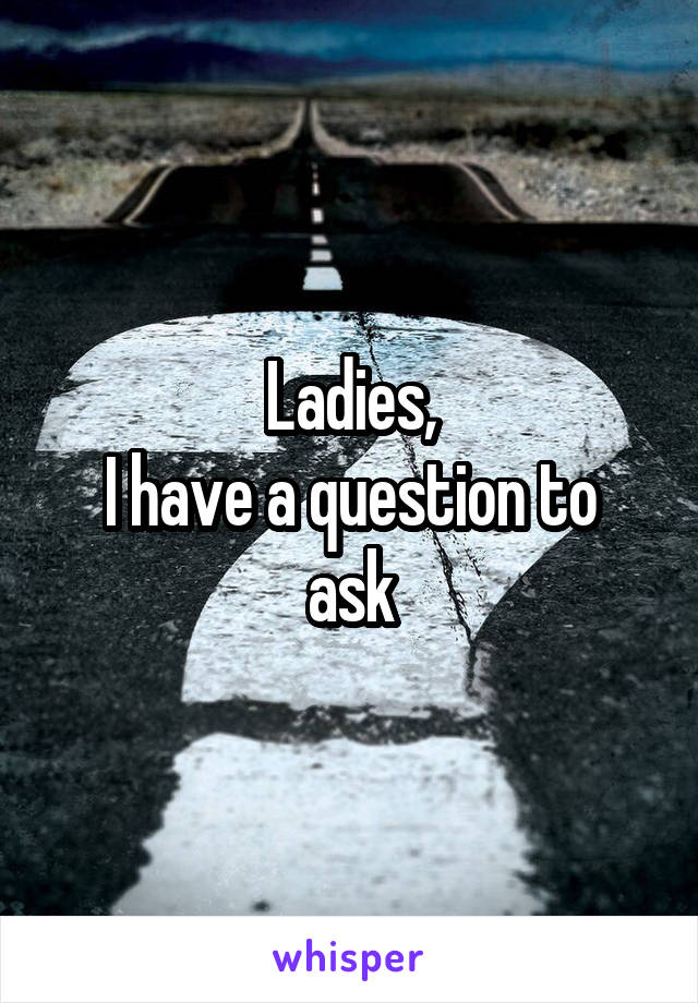 Ladies,
I have a question to ask