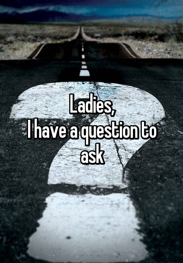 Ladies,
I have a question to ask