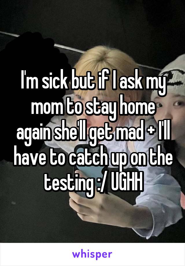I'm sick but if I ask my mom to stay home again she'll get mad + I'll have to catch up on the testing :/ UGHH