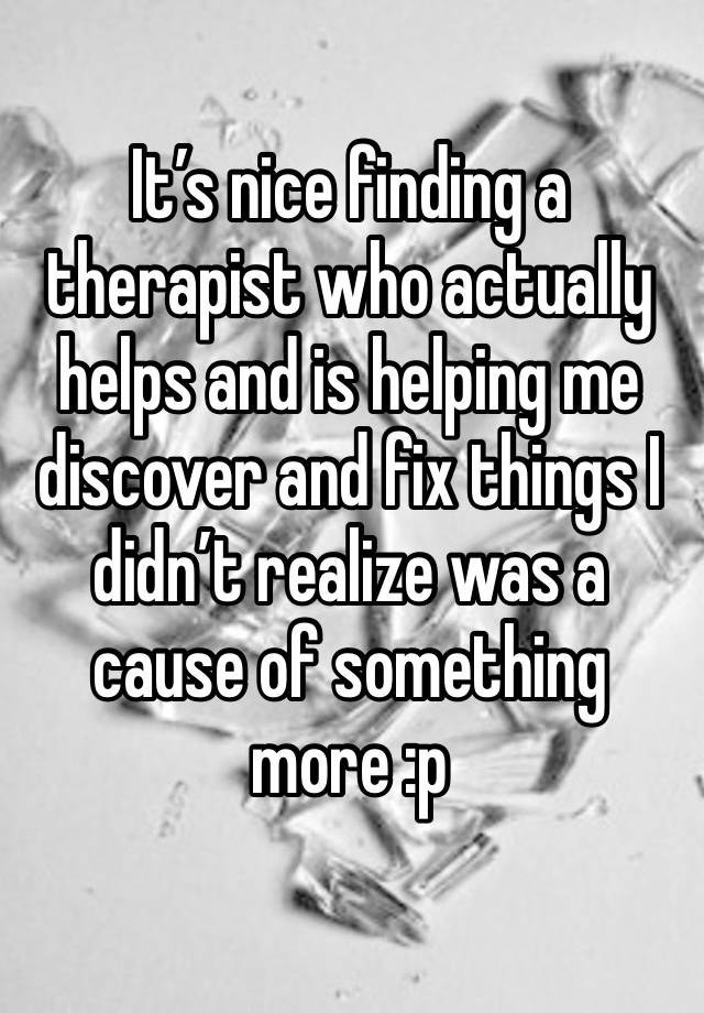 It’s nice finding a therapist who actually helps and is helping me discover and fix things I didn’t realize was a cause of something more :p