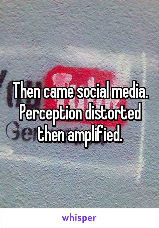 Then came social media.
Perception distorted then amplified.