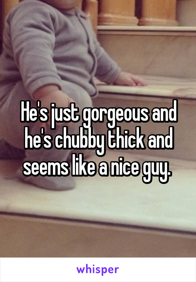 He's just gorgeous and he's chubby thick and seems like a nice guy. 