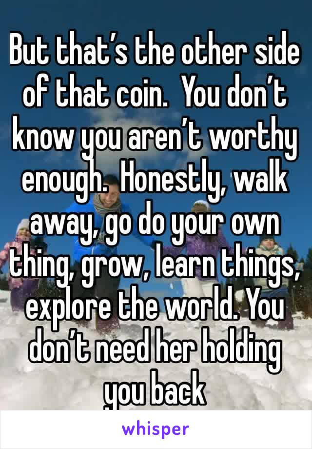 But that’s the other side of that coin.  You don’t know you aren’t worthy enough.  Honestly, walk away, go do your own thing, grow, learn things, explore the world. You don’t need her holding you back