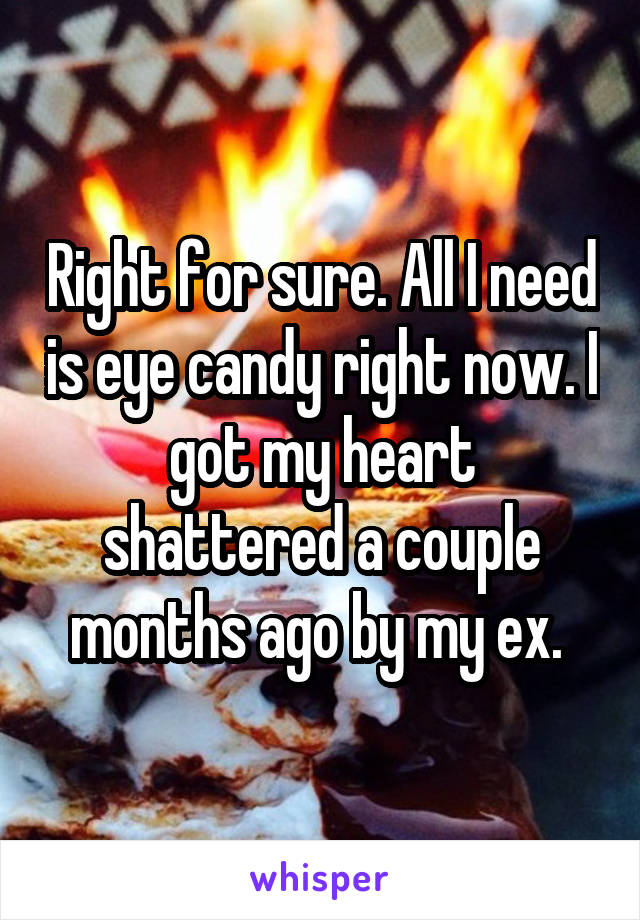 Right for sure. All I need is eye candy right now. I got my heart shattered a couple months ago by my ex. 