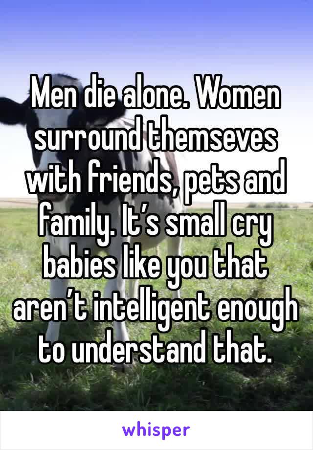 Men die alone. Women surround themseves with friends, pets and family. It’s small cry babies like you that aren’t intelligent enough to understand that. 