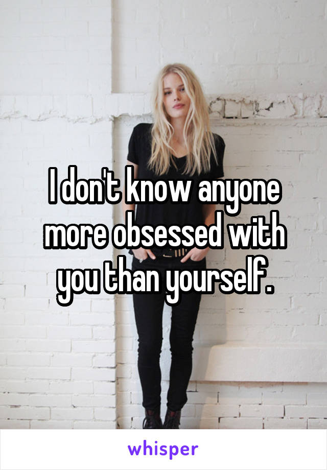 I don't know anyone more obsessed with you than yourself.