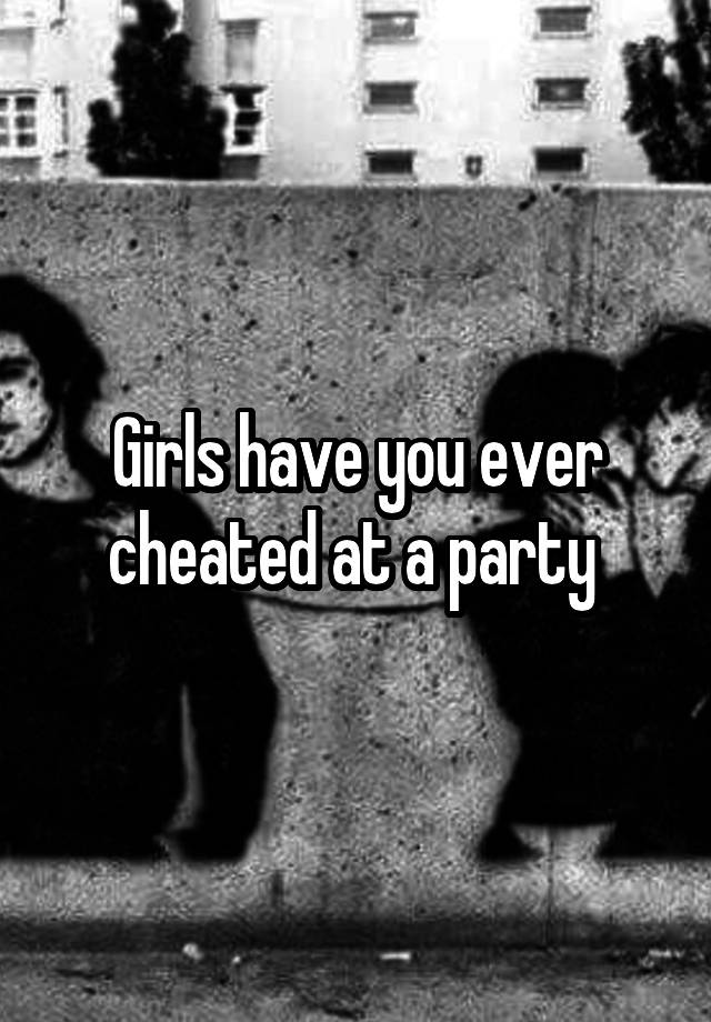 Girls have you ever cheated at a party 