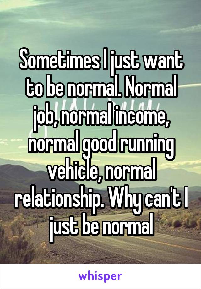 Sometimes I just want to be normal. Normal job, normal income, normal good running vehicle, normal relationship. Why can't I just be normal