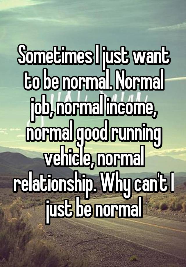 Sometimes I just want to be normal. Normal job, normal income, normal good running vehicle, normal relationship. Why can't I just be normal