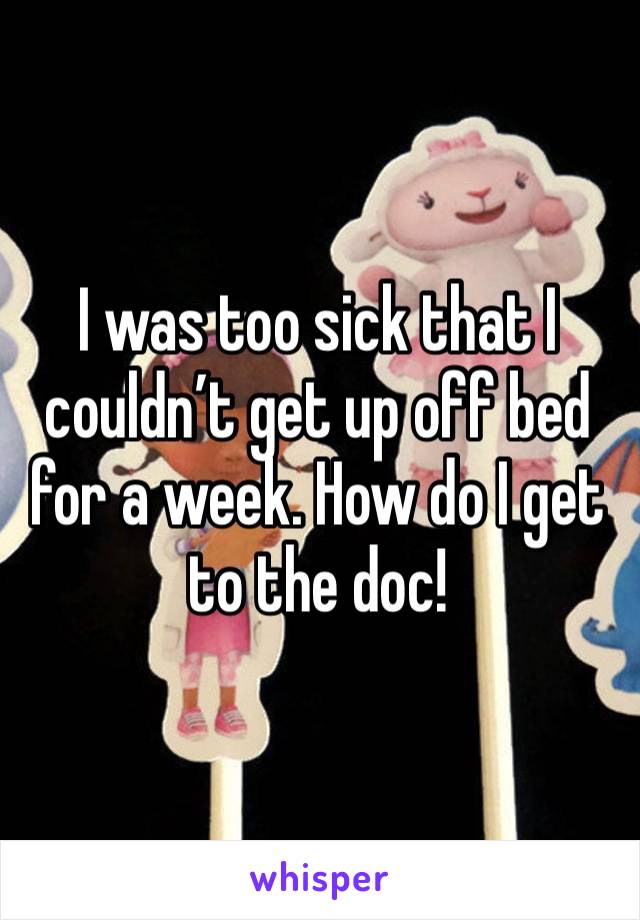 I was too sick that I couldn’t get up off bed for a week. How do I get to the doc!