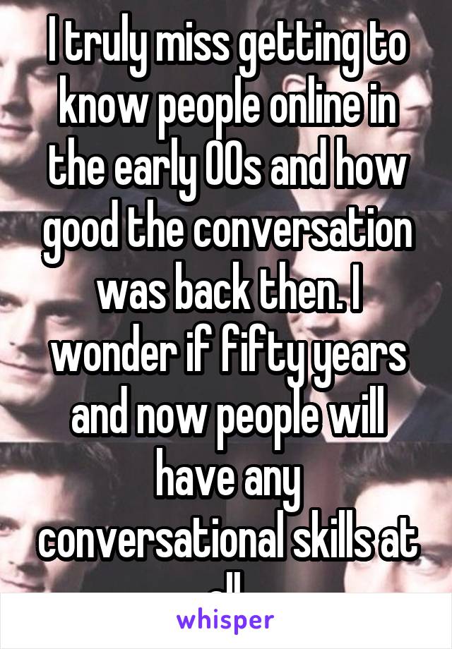 I truly miss getting to know people online in the early 00s and how good the conversation was back then. I wonder if fifty years and now people will have any conversational skills at all.