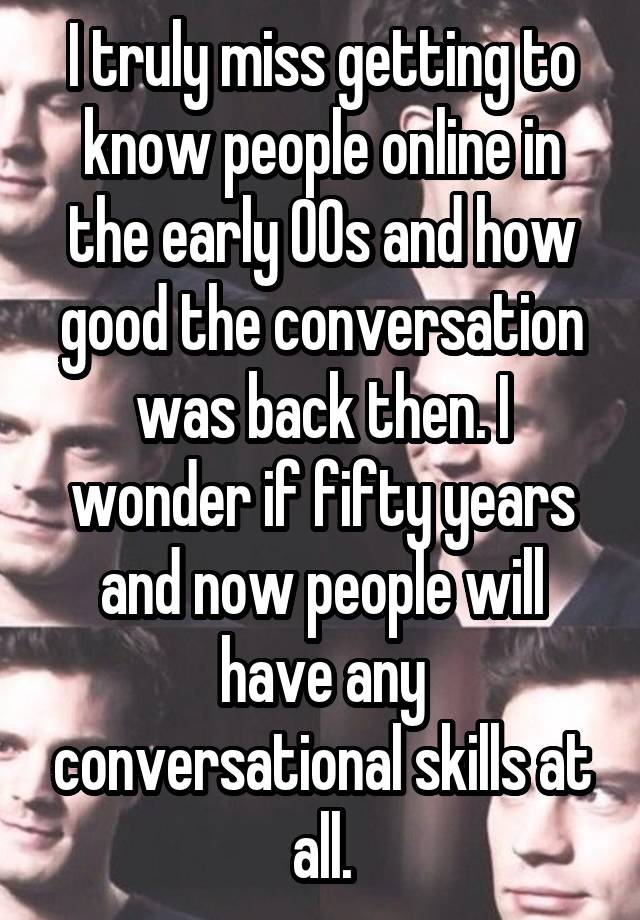 I truly miss getting to know people online in the early 00s and how good the conversation was back then. I wonder if fifty years and now people will have any conversational skills at all.