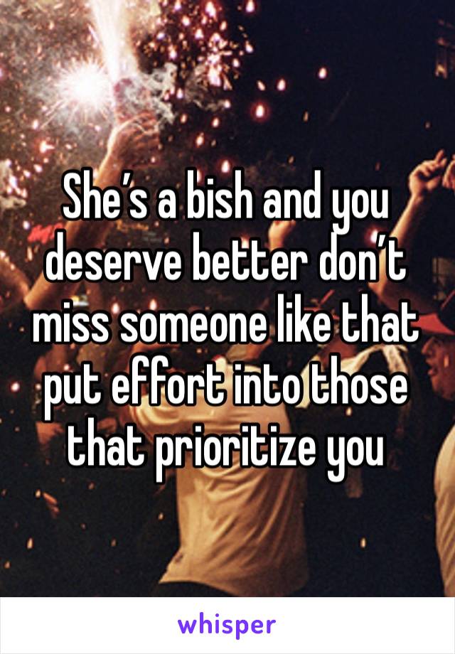 She’s a bish and you deserve better don’t miss someone like that put effort into those that prioritize you 