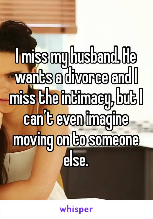 I miss my husband. He wants a divorce and I miss the intimacy, but I can’t even imagine moving on to someone else. 