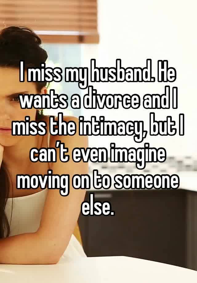 I miss my husband. He wants a divorce and I miss the intimacy, but I can’t even imagine moving on to someone else. 