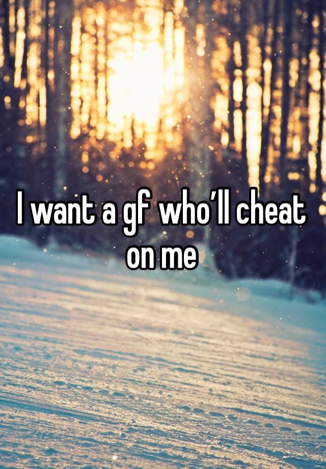 I want a gf who’ll cheat on me 