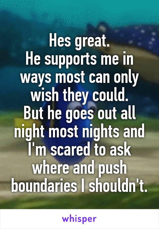 Hes great.
He supports me in ways most can only wish they could.
But he goes out all night most nights and I'm scared to ask where and push boundaries I shouldn't.