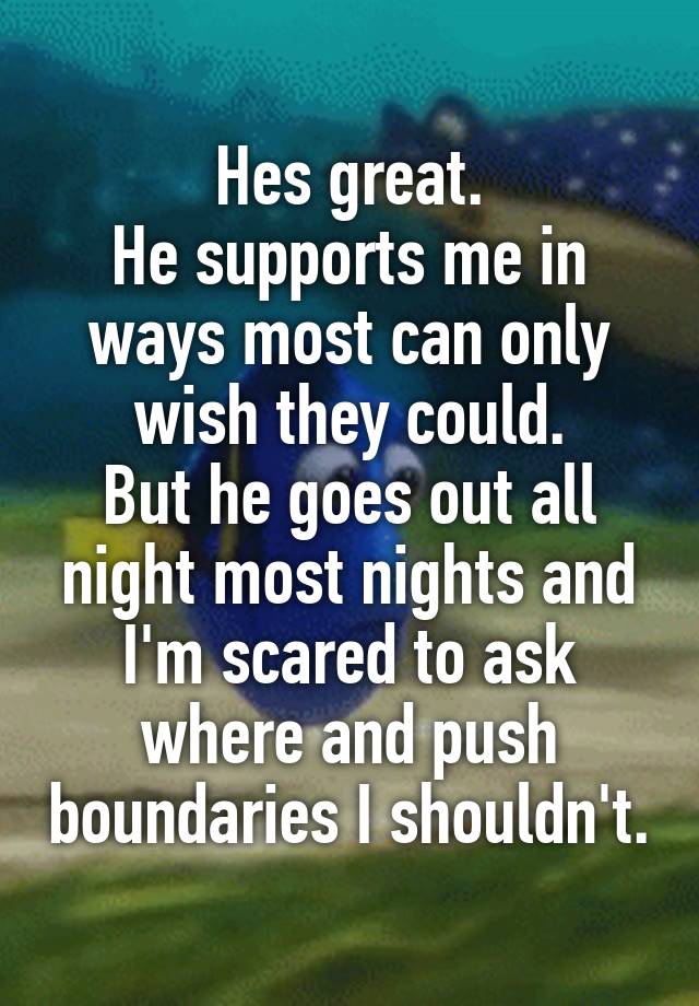 Hes great.
He supports me in ways most can only wish they could.
But he goes out all night most nights and I'm scared to ask where and push boundaries I shouldn't.