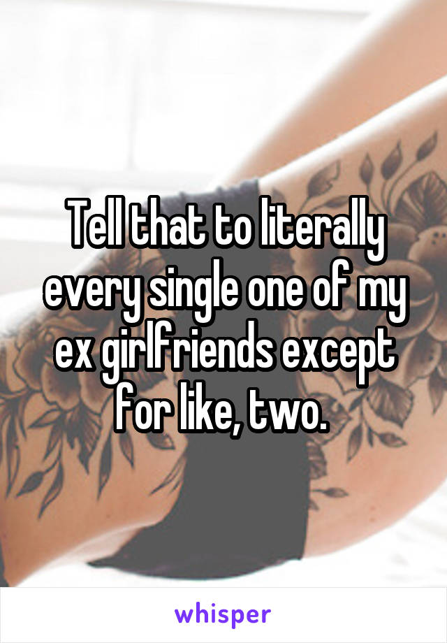 Tell that to literally every single one of my ex girlfriends except for like, two. 